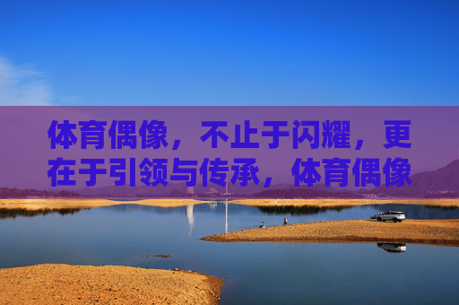 体育偶像，不止于闪耀，更在于引领与传承，体育偶像，不止闪耀，更在引领与传承