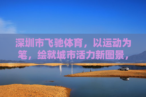 深圳市飞驰体育,以运动为笔,绘就城市活力新图景,飞驰体育,以运动为笔,绘就城市活力新图景 深圳市飞驰体育,以运动为笔,绘就城市活力新图景,飞驰体育,以运动为笔,绘就城市活力新图景