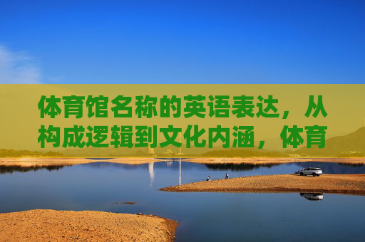 体育馆名称的英语表达，从构成逻辑到文化内涵，体育馆名称英语表达的构成逻辑与文化内涵
