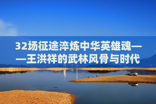 32场征途淬炼中华英雄魂——王洪祥的武林风骨与时代回响，王洪祥，32场征途淬炼中华英雄魂，武林风骨时代回响