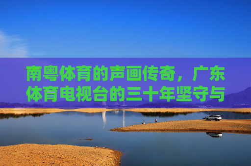南粤体育的声画传奇，广东体育电视台的三十年坚守与突围，广东体育电视台，南粤体育三十年的声画坚守与突围