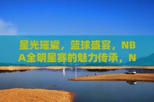 星光璀璨,篮球盛宴,NBA全明星赛的魅力传承,NBA全明星赛,星光璀璨的篮球盛宴与魅力传承 星光璀璨,篮球盛宴,NBA全明星赛的魅力传承,NBA全明星赛,星光璀璨的篮球盛宴与魅力传承