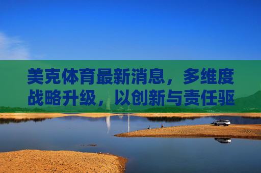 美克体育最新消息，多维度战略升级，以创新与责任驱动行业新未来，美克体育多维度战略升级，创新与责任驱动行业新未来