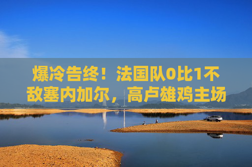 爆冷告终!法国队0比1不敌塞内加尔,高卢雄鸡主场折戟非洲劲旅,爆冷!法国队主场0-1不敌塞内加尔 爆冷告终!法国队0比1不敌塞内加尔,高卢雄鸡主场折戟非洲劲旅,爆冷!法国队主场0-1不敌塞内加尔