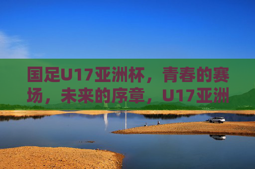 国足U17亚洲杯,青春的赛场,未来的序章,U17亚洲杯,青春赛场,未来序章 国足U17亚洲杯,青春的赛场,未来的序章,U17亚洲杯,青春赛场,未来序章