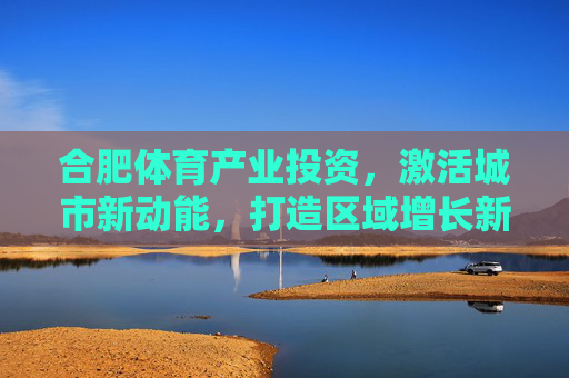 合肥体育产业投资,激活城市新动能,打造区域增长新引擎 合肥体育产业投资,激活城市新动能,打造区域增长新引擎