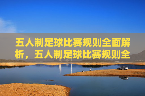 五人制足球比赛规则全面解析，五人制足球比赛规则全解析
