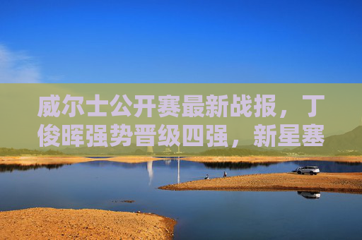威尔士公开赛最新战报,丁俊晖强势晋级四强,新星塞尔比止步,中国军团三将突围,威尔士公开赛,丁俊晖强势晋级四强,中国军团三将突围 威尔士公开赛最新战报,丁俊晖强势晋级四强,新星塞尔比止步,中国军团三将突围,威尔士公开赛,丁俊晖强势晋级四强,中国军团三将突围