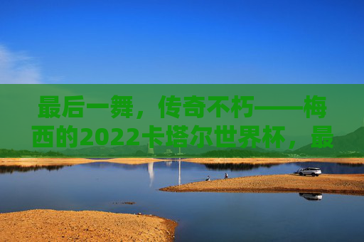 最后一舞,传奇不朽——梅西的2022卡塔尔世界杯,最后一舞,传奇不朽——梅西的2022卡塔尔世界杯 最后一舞,传奇不朽——梅西的2022卡塔尔世界杯,最后一舞,传奇不朽——梅西的2022卡塔尔世界杯