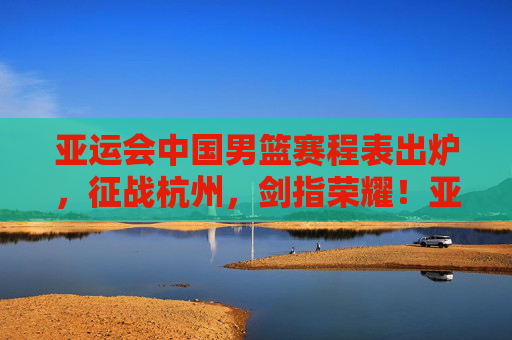 亚运会中国男篮赛程表出炉,征战杭州,剑指荣耀!亚运会中国男篮赛程出炉 杭州剑指荣耀 亚运会中国男篮赛程表出炉,征战杭州,剑指荣耀!亚运会中国男篮赛程出炉 杭州剑指荣耀