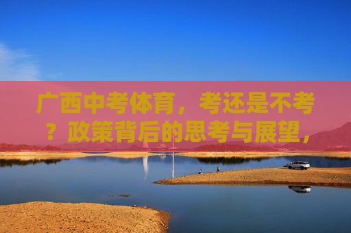 广西中考体育,考还是不考?政策背后的思考与展望,广西中考体育,考与不考的政策思考与展望 广西中考体育,考还是不考?政策背后的思考与展望,广西中考体育,考与不考的政策思考与展望