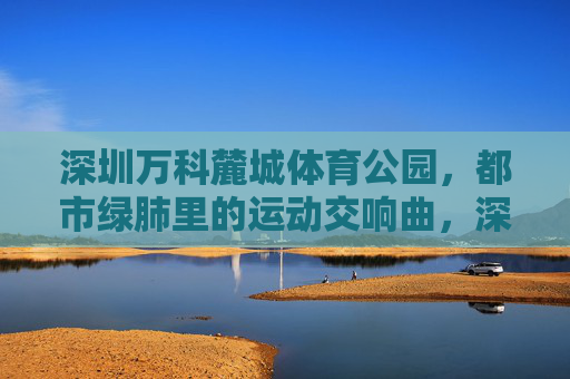 深圳万科麓城体育公园,都市绿肺里的运动交响曲,深圳万科麓城体育公园,都市绿肺的运动交响曲 深圳万科麓城体育公园,都市绿肺里的运动交响曲,深圳万科麓城体育公园,都市绿肺的运动交响曲