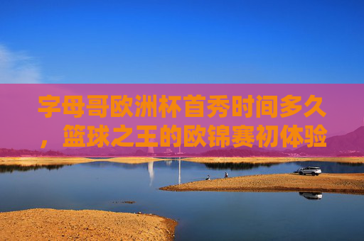 字母哥欧洲杯首秀时间多久,篮球之王的欧锦赛初体验,字母哥欧洲杯首秀时长,篮球之王的欧锦赛初体验 字母哥欧洲杯首秀时间多久,篮球之王的欧锦赛初体验,字母哥欧洲杯首秀时长,篮球之王的欧锦赛初体验