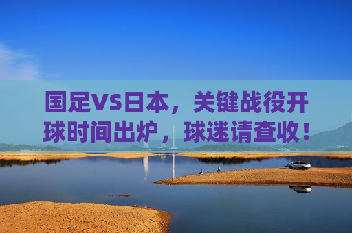 国足VS日本，关键战役开球时间出炉，球迷请查收！国足VS日本关键战役开球时间出炉，球迷请查收！