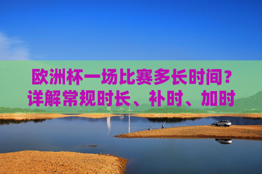 欧洲杯一场比赛多长时间?详解常规时长、补时、加时赛与点球规则,欧洲杯比赛时长详解,常规、补时、加时赛与点球规则 欧洲杯一场比赛多长时间?详解常规时长、补时、加时赛与点球规则,欧洲杯比赛时长详解,常规、补时、加时赛与点球规则
