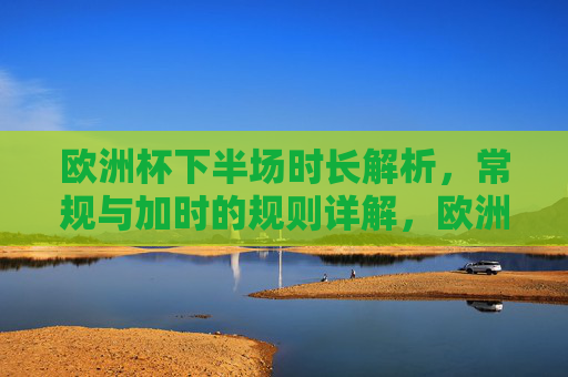 欧洲杯下半场时长解析，常规与加时的规则详解，欧洲杯下半场时长与常规加时规则详解