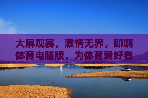 大屏观赛，激情无界，即嗨体育电脑版，为体育爱好者打造沉浸式体验，即嗨体育电脑版，大屏沉浸，观赛激情无界