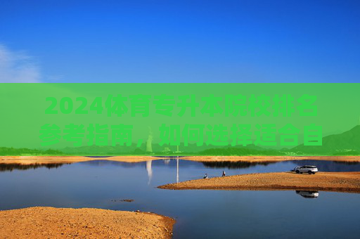 2024体育专升本院校排名参考指南，如何选择适合自己的院校？2024体育专升本院校排名参考与选择指南