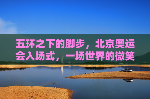 五环之下的脚步,北京奥运会入场式,一场世界的微笑相迎,五环之下的微笑入场 五环之下的脚步,北京奥运会入场式,一场世界的微笑相迎,五环之下的微笑入场