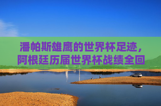 潘帕斯雄鹰的世界杯足迹，阿根廷历届世界杯战绩全回顾，潘帕斯雄鹰世界杯足迹全回顾