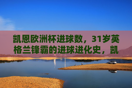 凯恩欧洲杯进球数,31岁英格兰锋霸的进球进化史,凯恩,31岁英格兰锋霸的欧洲杯进球进化史 凯恩欧洲杯进球数,31岁英格兰锋霸的进球进化史,凯恩,31岁英格兰锋霸的欧洲杯进球进化史