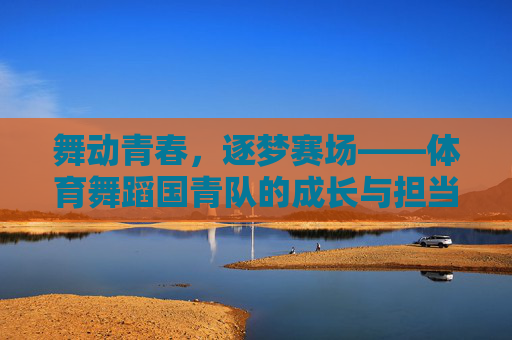 舞动青春，逐梦赛场——体育舞蹈国青队的成长与担当，舞动青春逐梦赛场，国青队成长勇担当