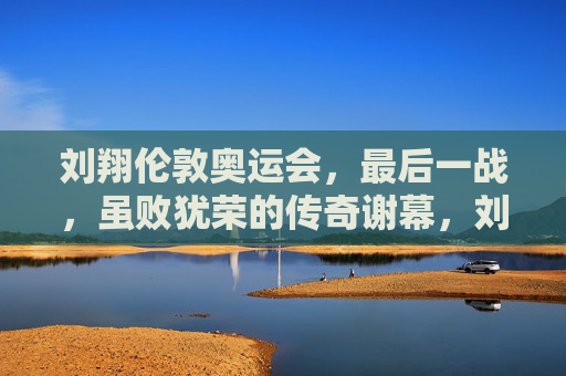 刘翔伦敦奥运会，最后一战，虽败犹荣的传奇谢幕，刘翔伦敦奥运最后一战，传奇谢幕，虽败犹荣