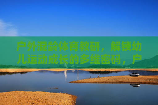 户外混龄体育教研,解锁幼儿运动成长的多维密码,户外混龄教研,解锁幼儿运动成长的多维密码 户外混龄体育教研,解锁幼儿运动成长的多维密码,户外混龄教研,解锁幼儿运动成长的多维密码