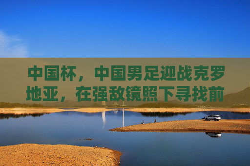 中国杯，中国男足迎战克罗地亚，在强敌镜照下寻找前行的光，中国杯男足战克罗地亚，强敌镜照下的前行之光