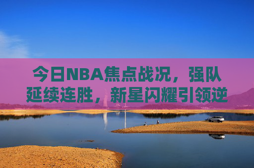 今日NBA焦点战况,强队延续连胜,新星闪耀引领逆转,今日NBA焦点,强队延续连胜,新星闪耀逆转 今日NBA焦点战况,强队延续连胜,新星闪耀引领逆转,今日NBA焦点,强队延续连胜,新星闪耀逆转