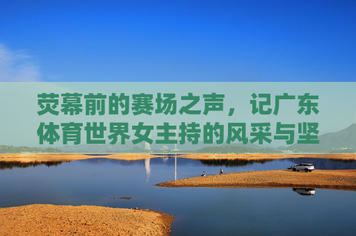 荧幕前的赛场之声,记广东体育世界女主持的风采与坚守,广东体育女主持,赛场之声里的坚守与风采 荧幕前的赛场之声,记广东体育世界女主持的风采与坚守,广东体育女主持,赛场之声里的坚守与风采