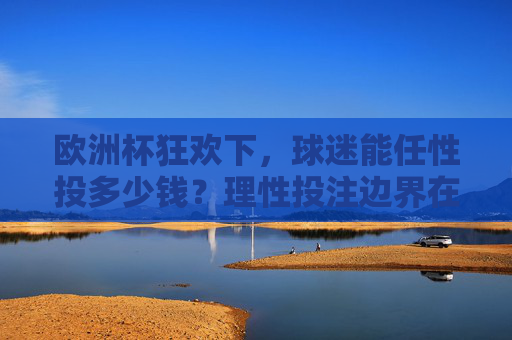 欧洲杯狂欢下，球迷能任性投多少钱？理性投注边界在哪？欧洲杯狂欢，球迷投注的任性与理性边界