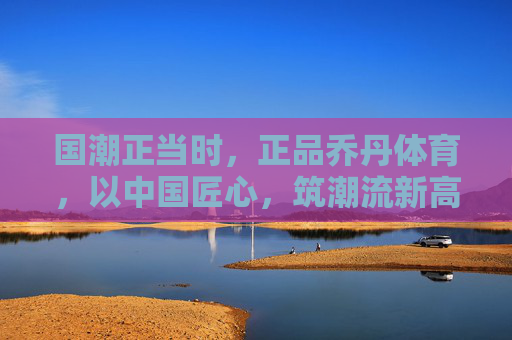 国潮正当时,正品乔丹体育,以中国匠心,筑潮流新高度,国潮匠心筑新高,乔丹体育领潮流新篇 国潮正当时,正品乔丹体育,以中国匠心,筑潮流新高度,国潮匠心筑新高,乔丹体育领潮流新篇