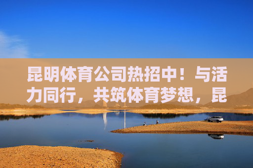 昆明体育公司热招中！与活力同行，共筑体育梦想，昆明体育公司热招中，与活力同行，共筑体育梦想