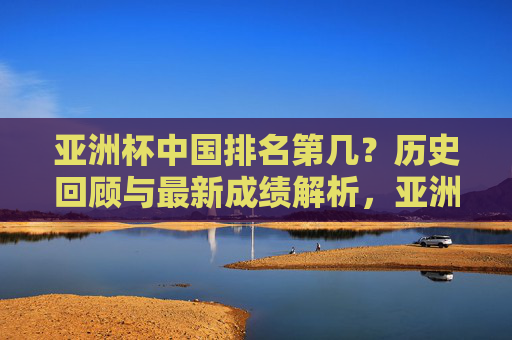 亚洲杯中国排名第几?历史回顾与最新成绩解析,亚洲杯中国排名,历史回顾与最新成绩解析 亚洲杯中国排名第几?历史回顾与最新成绩解析,亚洲杯中国排名,历史回顾与最新成绩解析
