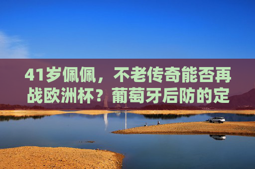 41岁佩佩,不老传奇能否再战欧洲杯?葡萄牙后防的定海神针还在!41岁佩佩,不老传奇再战欧洲杯,葡萄牙后防定海神针 41岁佩佩,不老传奇能否再战欧洲杯?葡萄牙后防的定海神针还在!41岁佩佩,不老传奇再战欧洲杯,葡萄牙后防定海神针
