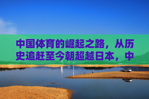 中国体育的崛起之路,从历史追赶至今朝超越日本,中国体育崛起之路,从历史追赶至今朝超越日本 中国体育的崛起之路,从历史追赶至今朝超越日本,中国体育崛起之路,从历史追赶至今朝超越日本