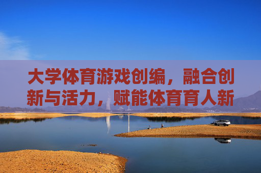 大学体育游戏创编,融合创新与活力,赋能体育育人新生态 大学体育游戏创编,融合创新与活力,赋能体育育人新生态
