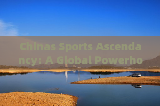 Chinas Sports Ascendancy: A Global Powerhouse Forged by Strategy, Passion, and Persistence，中国体育崛起，战略、热情与坚持铸就的全球强国