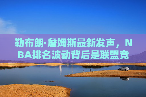 勒布朗·詹姆斯最新发声，NBA排名波动背后是联盟竞争力的真实写照，勒布朗，NBA排名波动是联盟竞争力的真实写照