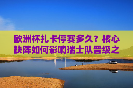 欧洲杯扎卡停赛多久?核心缺阵如何影响瑞士队晋级之路,欧洲杯扎卡停赛时长及核心缺阵对瑞士晋级影响 欧洲杯扎卡停赛多久?核心缺阵如何影响瑞士队晋级之路,欧洲杯扎卡停赛时长及核心缺阵对瑞士晋级影响