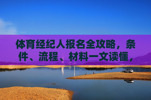 体育经纪人报名全攻略，条件、流程、材料一文读懂，体育经纪人报名全攻略，条件、流程、材料一文读懂
