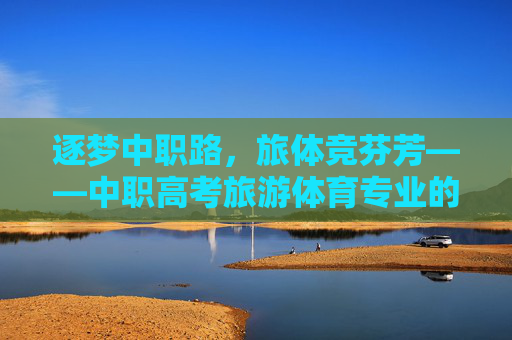 逐梦中职路，旅体竞芬芳——中职高考旅游体育专业的升学之路与青春风采，旅体逐梦升学路，中职青春绽芳华