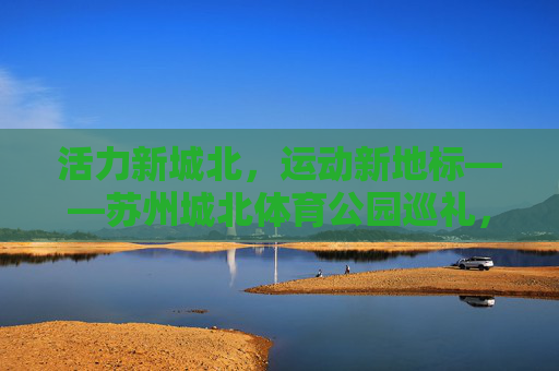 活力新城北，运动新地标——苏州城北体育公园巡礼，活力新城北，运动新地标——苏州城北体育公园巡礼