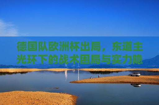 德国队欧洲杯出局，东道主光环下的战术困局与实力隐忧，东道主光环下的困局，德国队欧洲杯出局暴露战术与实力隐忧