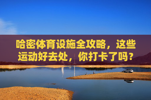 哈密体育设施全攻略，这些运动好去处，你打卡了吗？哈密体育设施全攻略，这些运动好去处，你打卡了吗？