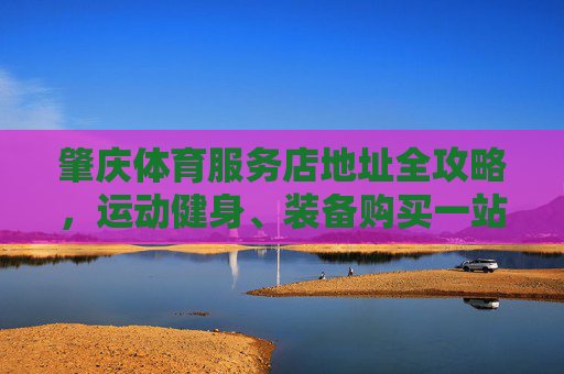 肇庆体育服务店地址全攻略，运动健身、装备购买一站式指南，肇庆体育服务店地址全攻略，运动健身、装备购买一站式指南