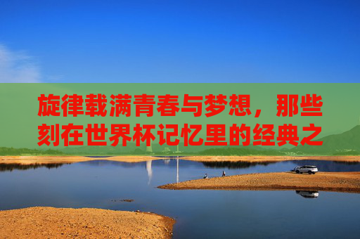 旋律载满青春与梦想，那些刻在世界杯记忆里的经典之声，载满青春梦想的世界杯经典旋律