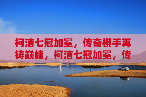 柯洁七冠加冕,传奇棋手再铸巅峰,柯洁七冠加冕,传奇再铸巅峰 柯洁七冠加冕,传奇棋手再铸巅峰,柯洁七冠加冕,传奇再铸巅峰