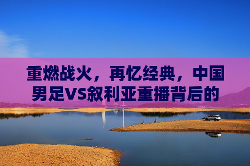 重燃战火，再忆经典，中国男足VS叙利亚重播背后的热血与遗憾，中国男足VS叙利亚重播，重燃战火再忆经典，热血遗憾交织